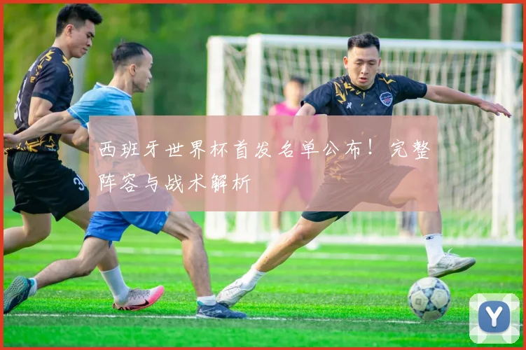 西班牙世界杯首发名单公布！完整阵容与战术解析