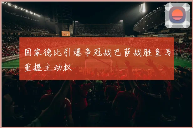 国家德比引爆争冠战巴萨战胜皇马重握主动权