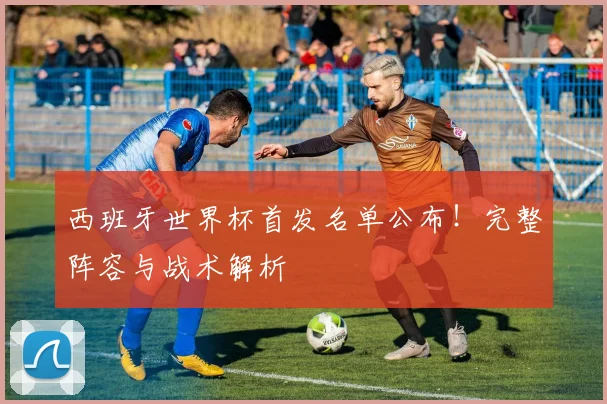 西班牙世界杯首发名单公布！完整阵容与战术解析