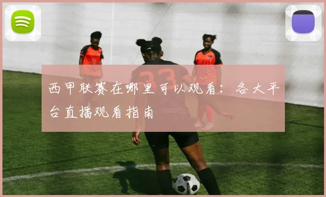 西甲联赛在哪里可以观看:各大平台直播观看指南