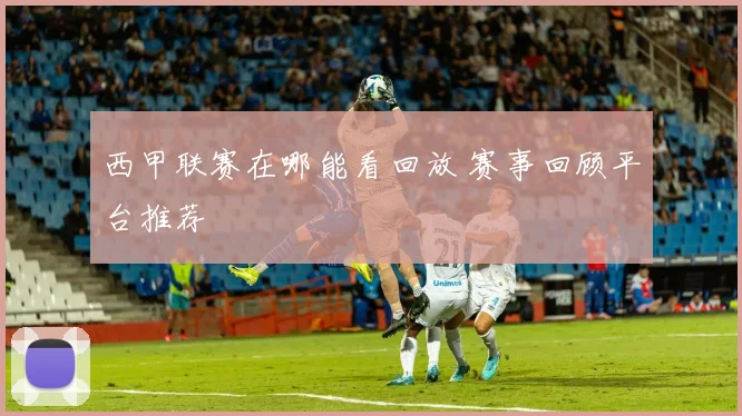 西甲联赛在哪能看回放 赛事回顾平台推荐