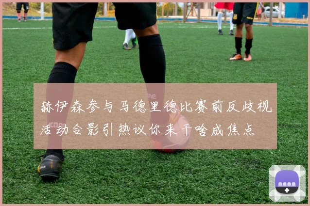 赫伊森参与马德里德比赛前反歧视活动合影引热议你来干啥成焦点